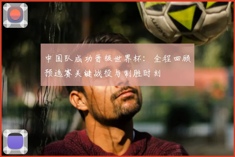 中国队成功晋级世界杯：全程回顾预选赛关键战役与制胜时刻